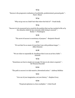 7KHPDQZKRZLOOXVHKLVVNLOODQGFRQVWUXFWLYHLPDJLQDWLRQWRVHHKRZPXFKKHFDQ
  JLYHIRUDGROODULQVWHDGRIKRZOLWWOHKHFDQJLYHIRUDGROODULVERXQGWRVXFFHHG
                                         +HQU)RUG
                                                
                                             
                                                
  2SWLPLVWVDUHULJKW6RDUHSHVVLPLVWV,W
VXSWRRXWRFKRRVHZKLFKRXZLOOEH
                                       +DUYH0DFND
                                                
                                             
                                                
      0DQKDQGVDQGKHDUWVDQGPLQGVJHQHUDOOFRQWULEXWHWRDQRQH
VQRWDEOH
                                DFKLHYHPHQWV:DOW'LVQH
                                                
                                              
                                                
          :LQQHUVDUHWKHRQHVZKRUHDOOOLVWHQWRWKHWUXWKRIWKHLUKHDUWV±
                                      6OYHVWHU6WDOORQH
                                                
                                             
                                                
:KHQRXPLVVDVKRWQHYHUWKLQNRIZKDWRXGLGZURQJ7DNHWKHQH[WVKRWWKLQNLQJ
                         RIZKDWRXPXVWGRULJKW7RQ$OIRQVR
                                                
                                             
                                                
:LQQHUVPDNHDKDELWRIPDQXIDFWXULQJWKHLURZQSRVLWLYHH[SHFWDWLRQVLQDGYDQFHRI
                                  WKHHYHQW%ULDQ7UDF
                                                
                                             
                                                
 $JRRGFULWHULRQIRUPHDVXULQJVXFFHVVLQOLIHLVWKHQXPEHURISHRSOHRXKDYHPDGH
                                KDSS5REHUW-/XPVGHQ
                                                
                                             
                                                
 7KHKLVWRURIWKHZRUOGLVWKHKLVWRURIDIHZSHRSOHZKRKDGIDLWKLQWKHPVHOYHV
                                    6ZDPL9LYHNDQDQGD
                                                
                                             
                                                
         $ELOLWPDWDNHRXWRWKHWRSEXWLWWDNHVFKDUDFWHUWRVWDWKHUH±
                                        :LOOLDP%ODNH
                                                
                                                
 