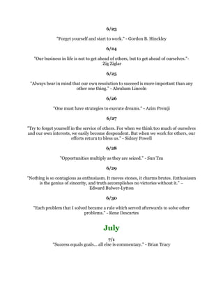 6XFFHVVLVWKHSURJUHVVLYHUHDOL]DWLRQRIZRUWKZKLOHSUHGHWHUPLQHGSHUVRQDOJRDOV
                                        3DXO-0HHU
                                                 
                                             
                                                 
        :KQRWJRRXWRQDOLPE,VQ
WWKDWZKHUHWKHIUXLWLV)UDQN6FXOO
                                                 
                                             
                                                 
6XFFHVVLVWREHPHDVXUHGQRWVRPXFKEWKHSRVLWLRQWKDWRQHKDVUHDFKHGLQOLIHDVE
             WKHREVWDFOHVZKLFKKHKDVRYHUFRPHZKLOHWULQJWRVXFFHHG±
                                  %RRNHU7:DVKLQJWRQ
                                                 
                                             
                                                 
          7KHVHFUHWRIVXFFHVVLVFRQVLVWHQFRISXUSRVH%HQMDPLQ'LVUDHOL
                                                 
                                             
                                                 
         ,W
VQRWWKDW,
PVRVPDUWLW
VMXVWWKDW,VWDZLWKSUREOHPVORQJHU±
                                       $OEHUW(LQVWHLQ
                                                 
                                             
                                                 
       :HDUHZKDWZHUHSHDWHGOGR([FHOOHQFHWKHQLVQRWDQDFWEXWDKDELW
                                            $ULVWRWOH
                                                 
                                             
                                                 
     6RPHWLPHVRXUEHVWLVVLPSOQRWHQRXJK:HKDYHWRGRZKDWLVUHTXLUHG±
                                   6LU:LQVWRQKXUFKLOO
                                                 
                                             
                                                 
    7KHSDWKWRVXFFHVVLVWRWDNHPDVVLYHGHWHUPLQHGDFWLRQ$QWKRQ5REELQV
                                                 
                                             
                                                 
            /LYHRXWRIRXULPDJLQDWLRQQRWRXUKLVWRU6WHSKHQRYH
                                                 
                                             
                                                 
                 3HUSHWXDORSWLPLVPLVDIRUFHPXOWLSOLHUROLQ3RZHOO
                                                 
                                                 
 