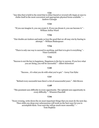 (QWHUHYHUDFWLYLWZLWKRXWJLYLQJPHQWDOUHFRJQLWLRQWRWKHSRVVLELOLWRIGHIHDW
RQFHQWUDWHRQRXUVWUHQJWKVLQVWHDGRIRXUZHDNQHVVHVRQRXUSRZHUVLQVWHDGRI
                               RXUSUREOHPV3DXO-0HHU
                                                 
                                              
                                                 
          3HRSOHZLWKJRDOVVXFFHHGEHFDXVHWKHNQRZZKHUHWKH
UHJRLQJ±
                                        (DUO1LJKWLQJDOH
                                                 
                                              
                                                 
     7KRXJKWVDQGLGHDVDUHWKHVRXUFHRIDOOZHDOWKVXFFHVVPDWHULDOJDLQDOOJUHDW
             GLVFRYHULHVLQYHQWLRQVDQGDFKLHYHPHQW0DUN9LFWRU+DQVHQ
                                                 
                                              
                                                 
        7KHVHFUHWRIEXVLQHVVLVWRNQRZVRPHWKLQJWKDWQRERGHOVHNQRZV±
                                        $ULVWRWOH2QDQVLV
                                                 
                                              
                                                 
       ,QOLIHDVLQDIRRWEDOOJDPHWKHSULQFLSOHWRIROORZLV+LWWKHOLQHKDUG
                                      7KHRGRUH5RRVHYHOW
                                                 
                                              
                                                 
,IRXJRWRZRUNRQRXUJRDOVRXUJRDOVZLOOJRWRZRUNRQRX,IRXJRWRZRUNRQ
   RXUSODQRXUSODQZLOOJRWRZRUNRQRX:KDWHYHUJRRGWKLQJVZHEXLOGHQGXS
                                    EXLOGLQJXV-LP5RKQ
                                                 
                                              
                                                 
,IRQHDGYDQFHVFRQILGHQWOLQWKHGLUHFWLRQRIKLVGUHDPVDQGHQGHDYRUVWROLYHWKHOLIH
  ZKLFKKHKDVLPDJLQHGKHZLOOPHHWZLWKDVXFFHVVXQH[SHFWHGLQFRPPRQKRXUV
                                     +HQU'DYLG7KRUHDX
                                                 
                                              
                                                 
 6XFFHVVIXOOHDGHUVVHHWKHRSSRUWXQLWLHVLQHYHUGLIILFXOWUDWKHUWKDQWKHGLIILFXOWLQ
                             HYHURSSRUWXQLW5HHG0DUNKDP
                                                 
                                              
                                                 
              :KHQRX
UHJRLQJWKURXJKKHOONHHSJRLQJ$OEHUW(LQVWHLQ
                                                 
 