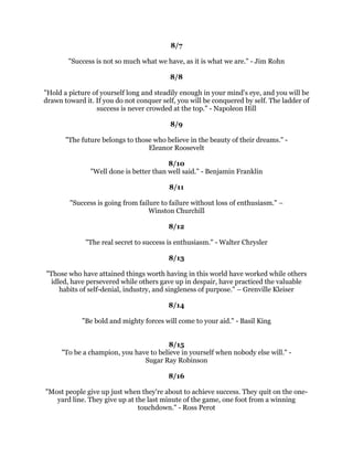 1HYHUWXUQGRZQDMREEHFDXVHRXWKLQNLW
VWRRVPDOORXGRQ
WNQRZZKHUHLWFDQ
                                    OHDG-XOLD0RUJDQ
                                                
                                             
                                                
 7KHWHVWRIDVXFFHVVIXOSHUVRQLVQRWDQDELOLWWRHOLPLQDWHDOOSUREOHPVEHIRUHWKH
 DULVHEXWWRPHHWDQGZRUNRXWGLIILFXOWLHVZKHQWKHGRDULVH:HPXVWEHZLOOLQJWR
  PDNHDQLQWHOOLJHQWFRPSURPLVHZLWKSHUIHFWLRQOHVWZHZDLWIRUHYHUEHIRUHWDNLQJ
  DFWLRQ,WVVWLOOJRRGDGYLFHWRFURVVEULGJHVDVZHFRPHWRWKHP'DYLG6FKZDUW]
                                         
                                      $XJXVW
                                              
                                            
                                              
)RULWPDWWHUVQRWKRZVPDOOWKHEHJLQQLQJPDVHHPWREH:KDWLVRQFHZHOOGRQHLV
                        ZHOOGRQHIRUHYHU+HQU'DYLG7KRUHDX
                                              
                                            
                                              
      3HRSOHDUHDOZDVEODPLQJFLUFXPVWDQFHVIRUZKDWWKHDUH,GRQ
WEHOLHYHLQ
FLUFXPVWDQFHV7KHSHRSOHZKRJHWRQLQWKLVZRUOGDUHWKHSHRSOHZKRJHWXSDQGORRN
        IRUWKHFLUFXPVWDQFHVWKHZDQWDQGLIWKHFDQ
WILQGWKHPPDNHWKHP
                                 *HRUJH%HUQDUG6KDZ
                                              
                                            
                                              
    'HYHORSVXFFHVVIURPIDLOXUHV'LVFRXUDJHPHQWDQGIDLOXUHDUHWZRRIWKHVXUHVW
                       VWHSSLQJVWRQHVWRVXFFHVV'DOHDUQHJLH
                                              
                                            
                                              
 ,IRXWKLQNRXFDQRXFDQ$QGLIRXWKLQNRXFDQ¶WRX¶UHULJKW±+HQU)RUG
                                              
                                            
                                              
  +HZKRKDVQHYHUIDLOHGVRPHZKHUHWKDWPDQFDQQRWEHJUHDW±+HUPDQ0HOYLOOH
                                              
                                            
                                              
   5HFLSHIRUVXFFHVV6WXGZKLOHRWKHUVDUHVOHHSLQJZRUNZKLOHRWKHUVDUHORDILQJ
        SUHSDUHZKLOHRWKHUVDUHSODLQJDQGGUHDPZKLOHRWKHUVDUHZLVKLQJ
                                     :LOOLDP$:DUG
                                              
 