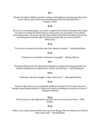 6XFFHVVLVQRWVRPXFKZKDWZHKDYHDVLWLVZKDWZHDUH-LP5RKQ
                                               
                                             
                                               
+ROGDSLFWXUHRIRXUVHOIORQJDQGVWHDGLOHQRXJKLQRXUPLQG
VHHDQGRXZLOOEH
GUDZQWRZDUGLW,IRXGRQRWFRQTXHUVHOIRXZLOOEHFRQTXHUHGEVHOI7KHODGGHURI
                    VXFFHVVLVQHYHUFURZGHGDWWKHWRS1DSROHRQ+LOO
                                               
                                             
                                               
        7KHIXWXUHEHORQJVWRWKRVHZKREHOLHYHLQWKHEHDXWRIWKHLUGUHDPV
                                      (OHDQRU5RRVHYHOW
                                               
                                            
                 :HOOGRQHLVEHWWHUWKDQZHOOVDLG%HQMDPLQ)UDQNOLQ
                                               
                                             
                                               
          6XFFHVVLVJRLQJIURPIDLOXUHWRIDLOXUHZLWKRXWORVVRIHQWKXVLDVP±
                                      :LQVWRQKXUFKLOO
                                               
                                            
                                               
               7KHUHDOVHFUHWWRVXFFHVVLVHQWKXVLDVP:DOWHUKUVOHU
                                               
                                            
                                               
 7KRVHZKRKDYHDWWDLQHGWKLQJVZRUWKKDYLQJLQWKLVZRUOGKDYHZRUNHGZKLOHRWKHUV
   LGOHGKDYHSHUVHYHUHGZKLOHRWKHUVJDYHXSLQGHVSDLUKDYHSUDFWLFHGWKHYDOXDEOH
      KDELWVRIVHOIGHQLDOLQGXVWUDQGVLQJOHQHVVRISXUSRVH±*UHQYLOOH.OHLVHU
                                               
                                            
                                               
              %HEROGDQGPLJKWIRUFHVZLOOFRPHWRRXUDLG%DVLO.LQJ
                                               
                                               
                                            
       7REHDFKDPSLRQRXKDYHWREHOLHYHLQRXUVHOIZKHQQRERGHOVHZLOO
                                     6XJDU5D5RELQVRQ
                                               
                                            
                                               
 0RVWSHRSOHJLYHXSMXVWZKHQWKH
UHDERXWWRDFKLHYHVXFFHVV7KHTXLWRQWKHRQH
     DUGOLQH7KHJLYHXSDWWKHODVWPLQXWHRIWKHJDPHRQHIRRWIURPDZLQQLQJ
                                  WRXFKGRZQ5RVV3HURW
 