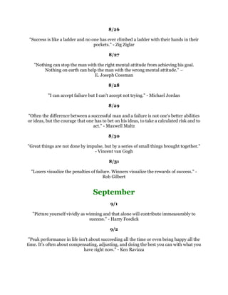 3HRSOHRIPHGLRFUHDELOLWVRPHWLPHVDFKLHYHRXWVWDQGLQJVXFFHVVEHFDXVHWKHGRQ
W
          NQRZZKHQWRTXLW0RVWPHQVXFFHHGEHFDXVHWKHDUHGHWHUPLQHGWR±
                                        *HRUJH($OOHQ
                                                  
                                               
                                                  
 ,IRXHQYVXFFHVVIXOSHRSOHRXFUHDWHDQHJDWLYHIRUFHILHOGRIDWWUDFWLRQWKDWUHSHOV
     RXIURPHYHUGRLQJWKHWKLQJVWKDWRXQHHGWRGRWREHVXFFHVVIXO,IRXDGPLUH
  VXFFHVVIXOSHRSOHRXFUHDWHDSRVLWLYHIRUFHILHOGRIDWWUDFWLRQWKDWGUDZVRXWRZDUG
       EHFRPLQJPRUHDQGPRUHOLNHWKHNLQGVRISHRSOHWKDWRXZDQWWREHOLNH±
                                          %ULDQ7UDF
                                                  
                                               
                                                  
    ,WLVLQRXUPRPHQWVRIGHFLVLRQWKDWRXUGHVWLQLVVKDSHG$QWKRQ5REELQV
                                                  
                                               
                                                  
             RQVXPHUVDUHVWDWLVWLFVXVWRPHUVDUHSHRSOH6WDQOH0DUFXV
                                                  
                                               
                                                  
   2QHKDOIRIOLIHLVOXFNWKHRWKHUKDOILVGLVFLSOLQHDQGWKDW
VWKHLPSRUWDQWKDOI)RU
      ZLWKRXWGLVFLSOLQHRXZRXOGQ
WNQRZZKDWWRGRZLWKOXFNDUO=XFNPHWHU
                                                  
                                               
                                                  
           HVWHUGD,GDUHGWRVWUXJJOH7RGD,GDUHWRZLQ%HUQDGHWWH'HYOLQ
                                                  
                                               
                                                  
    /RRNDWDGDZKHQRXDUHVXSUHPHOVDWLVILHGDWWKHHQG,W
VQRWDGDZKHQRX
ORXQJHDURXQGGRLQJQRWKLQJ,W
VZKHQRX
YHKDGHYHUWKLQJWRGRDQGRX
YHGRQHLW
                                      0DUJDUHW7KDWFKHU
                                                  
                                                  
                                               
      (YHQLIRX
UHRQWKHULJKWWUDFNRX
OOJHWUXQRYHULIRXMXVWVLWWKHUH:LOO
                                              5RJHUV
                                                  
                                               
                                                  
:KHQ,ZDVRXQJ,REVHUYHGWKDWQLQHRXWRIWHQWKLQJV,GLGZHUHIDLOXUHVVR,GLGWHQ
                               WLPHVPRUHZRUN%HUQDUG6KDZ
                                                  
 