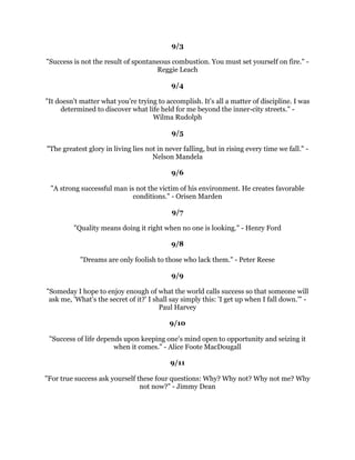 6XFFHVVLVOLNHDODGGHUDQGQRRQHKDVHYHUFOLPEHGDODGGHUZLWKWKHLUKDQGVLQWKHLU
                                   SRFNHWV=LJ=LJODU
                                               
                                             
                                               
    1RWKLQJFDQVWRSWKHPDQZLWKWKHULJKWPHQWDODWWLWXGHIURPDFKLHYLQJKLVJRDO
         1RWKLQJRQHDUWKFDQKHOSWKHPDQZLWKWKHZURQJPHQWDODWWLWXGH±
                                    (-RVHSKRVVPDQ
                                               
                                            
                                               
           ,FDQDFFHSWIDLOXUHEXW,FDQ
WDFFHSWQRWWULQJ0LFKDHO-RUGDQ
                                               
                                            
                                               
2IWHQWKHGLIIHUHQFHEHWZHHQDVXFFHVVIXOPDQDQGDIDLOXUHLVQRWRQH
VEHWWHUDELOLWLHV
RULGHDVEXWWKHFRXUDJHWKDWRQHKDVWREHWRQKLVLGHDVWRWDNHDFDOFXODWHGULVNDQGWR
                                   DFW0D[ZHOO0DOW]
                                               
                                            
                                               
*UHDWWKLQJVDUHQRWGRQHELPSXOVHEXWEDVHULHVRIVPDOOWKLQJVEURXJKWWRJHWKHU
                                    9LQFHQWYDQ*RJK
                                               
                                             
                                               
  /RVHUVYLVXDOL]HWKHSHQDOWLHVRIIDLOXUH:LQQHUVYLVXDOL]HWKHUHZDUGVRIVXFFHVV
                                         5RE*LOEHUW
                                        
                                   6HSWHPEHU
                                              
                                             
                                              
   3LFWXUHRXUVHOIYLYLGODVZLQQLQJDQGWKDWDORQHZLOOFRQWULEXWHLPPHDVXUDEOWR
                                 VXFFHVV+DUU)RVGLFN
                                              
                                            
                                              
 3HDNSHUIRUPDQFHLQOLIHLVQ
WDERXWVXFFHHGLQJDOOWKHWLPHRUHYHQEHLQJKDSSDOOWKH
WLPH,W
VRIWHQDERXWFRPSHQVDWLQJDGMXVWLQJDQGGRLQJWKHEHVWRXFDQZLWKZKDWRX
                               KDYHULJKWQRZ.HQ5DYL]]D
                                              
                                              
                                              
 