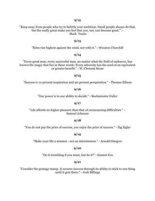 6XFFHVVLVQRWWKHUHVXOWRIVSRQWDQHRXVFRPEXVWLRQRXPXVWVHWRXUVHOIRQILUH
                                        5HJJLH/HDFK
                                                
                                              
                                                
,WGRHVQ
WPDWWHUZKDWRX
UHWULQJWRDFFRPSOLVK,W
VDOODPDWWHURIGLVFLSOLQH,ZDV
      GHWHUPLQHGWRGLVFRYHUZKDWOLIHKHOGIRUPHEHRQGWKHLQQHUFLWVWUHHWV
                                       :LOPD5XGROSK
                                                
                                              
                                                
 7KHJUHDWHVWJORULQOLYLQJOLHVQRWLQQHYHUIDOOLQJEXWLQULVLQJHYHUWLPHZHIDOO
                                       1HOVRQ0DQGHOD
                                                
                                              
                                                
   $VWURQJVXFFHVVIXOPDQLVQRWWKHYLFWLPRIKLVHQYLURQPHQW+HFUHDWHVIDYRUDEOH
                               FRQGLWLRQV2ULVHQ0DUGHQ
                                                
                                              
                                                
          4XDOLWPHDQVGRLQJLWULJKWZKHQQRRQHLVORRNLQJ+HQU)RUG
                                                
                                              
                                                
            'UHDPVDUHRQOIRROLVKWRWKRVHZKRODFNWKHP3HWHU5HHVH
                                                
                                              
                                                
 6RPHGD,KRSHWRHQMRHQRXJKRIZKDWWKHZRUOGFDOOVVXFFHVVVRWKDWVRPHRQHZLOO
  DVNPH
:KDW
VWKHVHFUHWRILW
,VKDOOVDVLPSOWKLV
,JHWXSZKHQ,IDOOGRZQ

                                         3DXO+DUYH
                                                
                                             
                                                
  6XFFHVVRIOLIHGHSHQGVXSRQNHHSLQJRQH
VPLQGRSHQWRRSSRUWXQLWDQGVHL]LQJLW
                        ZKHQLWFRPHV$OLFH)RRWH0DF'RXJDOO
                                                
                                             
                                                
)RUWUXHVXFFHVVDVNRXUVHOIWKHVHIRXUTXHVWLRQV:K:KQRW:KQRWPH:K
                                  QRWQRZ-LPP'HDQ
                                                
                                                
                                                
 