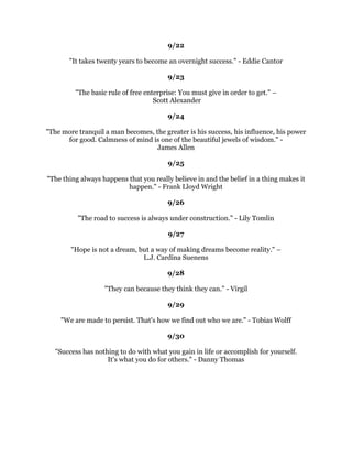 .HHSDZDIURPSHRSOHZKRWUWREHOLWWOHRXUDPELWLRQ6PDOOSHRSOHDOZDVGRWKDW
         EXWWKHUHDOOJUHDWPDNHRXIHHOWKDWRXWRRFDQEHFRPHJUHDW±
                                        0DUN7ZDLQ
                                               
                                            
                                               
         .LWHVULVHKLJKHVWDJDLQVWWKHZLQGQRWZLWKLW:LQVWRQKXUFKLOO
                                               
                                            
                                               
  (YHUJUHDWPDQHYHUVXFFHVVIXOPDQQRPDWWHUZKDWWKHILHOGRIHQGHDYRUKDV
NQRZQWKHPDJLFWKDWOLHVLQWKHVHZRUGV(YHUDGYHUVLWKDVWKHVHHGRIDQHTXLYDOHQW
                         RUJUHDWHUEHQHILW:OHPHQW6WRQH
                                               
                                            
                                               
  6XFFHVVLVSHUFHQWLQVSLUDWLRQDQGSHUFHQWSHUVSLUDWLRQ7KRPDV(GLVRQ
                                               
                                            
                                               
              2XUSRZHULVLQRXUDELOLWWRGHFLGH%XFNPLQVWHU)XOOHU
                                               
                                            
                                               
       /LIHDIIRUGVQRKLJKHUSOHDVXUHWKDQWKDWRIVXUPRXQWLQJGLIILFXOWLHV±
                                      6DPXHO-RKQVRQ
                                               
                                            
                                               
   RXGRQRWSDWKHSULFHRIVXFFHVVRXHQMRWKHSULFHRIVXFFHVV=LJ=LJODU
                                               
                                            
                                               
          0DNHRXUOLIHDPLVVLRQQRWDQLQWHUPLVVLRQ$UQROG*ODVJRZ
                                               
                                            
                                               
                 'RLWWUHPEOLQJLIRXPXVWEXWGRLW(PPHW)R[
                                               
                                            
                                               
RQVLGHUWKHSRVWDJHVWDPS,WVHFXUHVVXFFHVVWKURXJKLWVDELOLWWRVWLFNWRRQHWKLQJ
                            XQWLOLWJHWVWKHUH-RVK%LOOLQJV
                                               
                                               
 