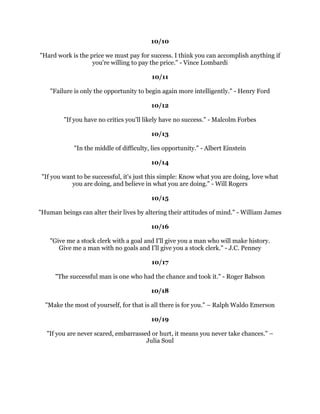 2FWREHU
                                              
                                           
                                              
            0HQDUHERUQWRVXFFHHGQRWWRIDLO+HQU'DYLG7KRUHDX
                                              
                                           
                                              
,W
VQRXVHVDLQJ
:HDUHGRLQJRXUEHVW
RXKDYHJRWWRVXFFHHGLQGRLQJZKDWLV
                           QHFHVVDU:LQVWRQKXUFKLOO
                                              
                                           
                                              
6XFFHVVLVDSURFHVVDTXDOLWRIPLQGDQGZDRIEHLQJDQRXWJRLQJDIILUPDWLRQRI
                                   OLIH$OH[1REOH
                                              
                                           
                                              
 2QOWKRVHZKRZLOOULVNJRLQJWRRIDUFDQSRVVLEOILQGRXWKRZIDUWKHFDQJR
                                       76(OLRW
                                              
                                           
                                              
  $PDQFDQVXFFHHGDWDOPRVWDQWKLQJIRUZKLFKKHKDVXQOLPLWHGHQWKXVLDVP
                                    KDUOHV6FKZDE
                                              
                                           
                                              
7KHILYHHVVHQWLDOHQWUHSUHQHXULDOVNLOOVIRUVXFFHVVRQFHQWUDWLRQ'LVFULPLQDWLRQ
          2UJDQL]DWLRQ,QQRYDWLRQDQGRPPXQLFDWLRQ0LFKDHO*HUEHU
                                              
                                           
                                              
       2QHVRXQGLGHDLVDOOWKDWRXQHHGWRDFKLHYHVXFFHVV1DSROHRQ+LOO
                                              
                                           
                                              
  :HFDQGRDQWKLQJZHZDQWWRGRLIZHVWLFNWRLWORQJHQRXJK+HOHQ.HOOHU
                                              
                                           
                                              
    6XFFHVVVHHPVWREHODUJHODPDWWHURIKDQJLQJRQDIWHURWKHUVKDYHOHWJR
                                     :LOOLDP)HDWKHU
                                              
                                              
                                              
 