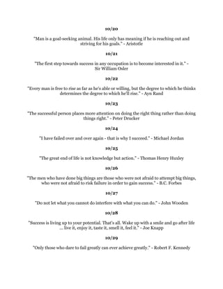 +DUGZRUNLVWKHSULFHZHPXVWSDIRUVXFFHVV,WKLQNRXFDQDFFRPSOLVKDQWKLQJLI
                      RX
UHZLOOLQJWRSDWKHSULFH9LQFH/RPEDUGL
                                                 
                                              
                                                 
     )DLOXUHLVRQOWKHRSSRUWXQLWWREHJLQDJDLQPRUHLQWHOOLJHQWO+HQU)RUG
                                                 
                                             
                                                 
          ,IRXKDYHQRFULWLFVRX
OOOLNHOKDYHQRVXFFHVV0DOFROP)RUEHV
                                                 
                                             
                                                 
               ,QWKHPLGGOHRIGLIILFXOWOLHVRSSRUWXQLW$OEHUW(LQVWHLQ
                                                 
                                             
                                                 
 ,IRXZDQWWREHVXFFHVVIXOLW
VMXVWWKLVVLPSOH.QRZZKDWRXDUHGRLQJORYHZKDW
              RXDUHGRLQJDQGEHOLHYHLQZKDWRXDUHGRLQJ:LOO5RJHUV
                                                 
                                             
                                                 
+XPDQEHLQJVFDQDOWHUWKHLUOLYHVEDOWHULQJWKHLUDWWLWXGHVRIPLQG:LOOLDP-DPHV
                                                 
                                             
                                                 
     *LYHPHDVWRFNFOHUNZLWKDJRDODQG,
OOJLYHRXDPDQZKRZLOOPDNHKLVWRU
        *LYHPHDPDQZLWKQRJRDOVDQG,
OOJLYHRXDVWRFNFOHUN-3HQQH
                                                 
                                              
                                                 
       7KHVXFFHVVIXOPDQLVRQHZKRKDGWKHFKDQFHDQGWRRNLW5RJHU%DEVRQ
                                                 
                                             
                                                 
  0DNHWKHPRVWRIRXUVHOIIRUWKDWLVDOOWKHUHLVIRURX±5DOSK:DOGR(PHUVRQ
                                                 
                                             
                                                 
   ,IRXDUHQHYHUVFDUHGHPEDUUDVVHGRUKXUWLWPHDQVRXQHYHUWDNHFKDQFHV±
                                           -XOLD6RXO
                                                 
                                                 
                                                 
                                                 
 