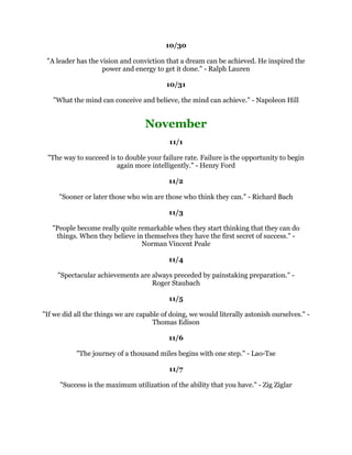 0DQLVDJRDOVHHNLQJDQLPDO+LVOLIHRQOKDVPHDQLQJLIKHLVUHDFKLQJRXWDQG
                                VWULYLQJIRUKLVJRDOV$ULVWRWOH
                                                    
                                                
                                                    
    7KHILUVWVWHSWRZDUGVVXFFHVVLQDQRFFXSDWLRQLVWREHFRPHLQWHUHVWHGLQLW
                                          6LU:LOOLDP2VOHU
                                                    
                                                
                                                    
(YHUPDQLVIUHHWRULVHDVIDUDVKH
VDEOHRUZLOOLQJEXWWKHGHJUHHWRZKLFKKHWKLQNV
                   GHWHUPLQHVWKHGHJUHHWRZKLFKKH
OOULVH$Q5DQG
                                                    
                                                
                                                    
7KHVXFFHVVIXOSHUVRQSODFHVPRUHDWWHQWLRQRQGRLQJWKHULJKWWKLQJUDWKHUWKDQGRLQJ
                                  WKLQJVULJKW3HWHU'UXFNHU
                                                    
                                                
                                                    
      ,KDYHIDLOHGRYHUDQGRYHUDJDLQWKDWLVZK,VXFFHHG0LFKDHO-RUGDQ
                                                    
                                                
                                                    
      7KHJUHDWHQGRIOLIHLVQRWNQRZOHGJHEXWDFWLRQ7KRPDV+HQU+X[OH
                                                    
                                                
                                                    
7KHPHQZKRKDYHGRQHELJWKLQJVDUHWKRVHZKRZHUHQRWDIUDLGWRDWWHPSWELJWKLQJV
       ZKRZHUHQRWDIUDLGWRULVNIDLOXUHLQRUGHUWRJDLQVXFFHVV%)RUEHV
                                                    
                                                
                                                    
    'RQRWOHWZKDWRXFDQQRWGRLQWHUIHUHZLWKZKDWRXFDQGR-RKQ:RRGHQ
                                                    
                                                
                                                    
 6XFFHVVLVOLYLQJXSWRRXUSRWHQWLDO7KDW
VDOO:DNHXSZLWKDVPLOHDQGJRDIWHUOLIH
                  OLYHLWHQMRLWWDVWHLWVPHOOLWIHHOLW-RH.QDSS
                                                    
                                                
                                                    
   2QOWKRVHZKRGDUHWRIDLOJUHDWOFDQHYHUDFKLHYHJUHDWO5REHUW).HQQHG
                                                    
                                                    
 