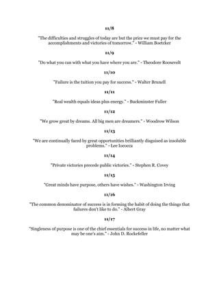 $OHDGHUKDVWKHYLVLRQDQGFRQYLFWLRQWKDWDGUHDPFDQEHDFKLHYHG+HLQVSLUHGWKH
                    SRZHUDQGHQHUJWRJHWLWGRQH5DOSK/DXUHQ
                                            
                                         
                                            
   :KDWWKHPLQGFDQFRQFHLYHDQGEHOLHYHWKHPLQGFDQDFKLHYH1DSROHRQ+LOO
                                       
                                   1RYHPEHU
                                              
                                            
                                              
  7KHZDWRVXFFHHGLVWRGRXEOHRXUIDLOXUHUDWH)DLOXUHLVWKHRSSRUWXQLWWREHJLQ
                          DJDLQPRUHLQWHOOLJHQWO+HQU)RUG
                                              
                                            
                                              
       6RRQHURUODWHUWKRVHZKRZLQDUHWKRVHZKRWKLQNWKHFDQ5LFKDUG%DFK
                                              
                                            
                                              
    3HRSOHEHFRPHUHDOOTXLWHUHPDUNDEOHZKHQWKHVWDUWWKLQNLQJWKDWWKHFDQGR
     WKLQJV:KHQWKHEHOLHYHLQWKHPVHOYHVWKHKDYHWKHILUVWVHFUHWRIVXFFHVV
                                   1RUPDQ9LQFHQW3HDOH
                                              
                                            
                                              
      6SHFWDFXODUDFKLHYHPHQWVDUHDOZDVSUHFHGHGESDLQVWDNLQJSUHSDUDWLRQ
                                      5RJHU6WDXEDFK
                                              
                                            
                                              
,IZHGLGDOOWKHWKLQJVZHDUHFDSDEOHRIGRLQJZHZRXOGOLWHUDOODVWRQLVKRXUVHOYHV
                                      7KRPDV(GLVRQ
                                              
                                            
                                              
            7KHMRXUQHRIDWKRXVDQGPLOHVEHJLQVZLWKRQHVWHS/DR7VH
                                              
                                            
                                              
       6XFFHVVLVWKHPD[LPXPXWLOL]DWLRQRIWKHDELOLWWKDWRXKDYH=LJ=LJODU
                                              
                                              
                                              
 