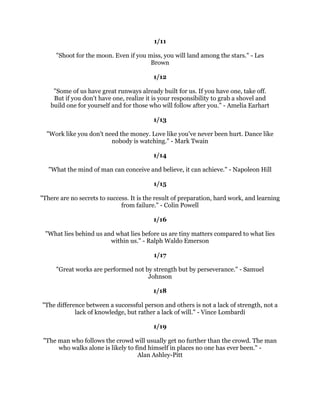 -DQXDU
                                                 
                                               
                                                 
           $QWKLQJLQOLIHZRUWKKDYLQJLVZRUWKZRUNLQJIRU$QGUHZDUQHJLH
                                                 
                                               
                                                 
 6XFFHVVRIWHQFRPHVWRWKRVHZKRGDUHWRDFW,WVHOGRPJRHVWRWKHWLPLGZKRDUHHYHU
                       DIUDLGRIWKHFRQVHTXHQFHV-DZDKDUODO1HKUX
                                                 
                                               
                                                 
             6XFFHVVLVQHYHUHQGLQJIDLOXUHLVQHYHUILQDO'U5REHUW6FKXOOHU
                                                 
                                               
                                                 
      ,MXVWORYHZKHQSHRSOHVD,FDQ¶WGRVRPHWKLQJEHFDXVHDOOPOLIHSHRSOHVDLG
                            ,ZDVQ¶WJRLQJWRPDNHLW7HG7XUQHU
                                                 
                                               
                                                 
     *UHDWWKRXJKWVVSHDNRQOWRWKHWKRXJKWIXOPLQGEXWJUHDWDFWLRQVVSHDNWRDOO
                                  PDQNLQG(PLO3%LVVHOO
                                                 
                                               
                                                 
2EVWDFOHVDUHWKRVHIULJKWIXOWKLQJVRXFDQVHHZKHQRXWDNHRXUHHVRIIRXUJRDO
                                         +HQU)RUG
                                                 
                                               
                                                 
  ,WWDNHVDVWURQJILVKWRVZLPDJDLQVWWKHFXUUHQW(YHQDGHDGRQHFDQIORDWZLWKLW
                                          -RKQURZH
                                                 
                                               
                                                 
        RXZLOOQHYHUILQGWLPHIRUDQWKLQJRXPXVWPDNHLWKDUOHV%X[WRQ
                                                 
                                               
                                                 
                         5HPRYHIDLOXUHDVDQRSWLRQ-RDQ/XQGHQ
                                                 
                                              
                                                 
      7KHUHLVQRRQHJLDQWVWHSWKDWGRHVLW,W
VDORWRIOLWWOHVWHSV3HWHU$RKHQ
 