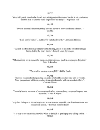 2XUOLYHVLPSURYHRQOZKHQZHWDNHFKDQFHVDQGWKHILUVWDQGPRVWGLIILFXOWULVNZH
               FDQWDNHLVWREHKRQHVWZLWKRXUVHOYHV:DOWHU$QGHUVRQ
                                              
                                           
                                              
               (LWKHUGRQRWDWWHPSWDWDOORUJRWKURXJKZLWKLW2YLG
                                              
                                           
                                              
   ,GRQ
WGUHDPDWQLJKW,GUHDPDOOGD,GUHDPIRUDOLYLQJ6WHYHQ6SLHOEHUJ
                                              
                                          
                                              
+RSHLVWKHFRPSDQLRQRISRZHUDQGWKHPRWKHURIVXFFHVV)RUWKRVHRIXVZKRKRSH
             VWURQJHVWKDYHZLWKLQXVWKHJLIWRIPLUDFOHV6GQH%UHPHU
                                              
                                          
                                              
  7KHJHPFDQQRWEHSROLVKHGZLWKRXWIULFWLRQQRUPDQSHUIHFWHGZLWKRXWWULDOV
                                        RQIXFLXV
                                              
                                          
                                              
      ,IRXGRQ
WNQRZZKHUHRXDUHJRLQJHYHUURDGZLOOJHWRXQRZKHUH
                                     +HQU.LVVLQJHU
                                              
                                          
                                              
                      0DQLVZKDWKHEHOLHYHV$QWRQKHNKRY
                                              
                                          
                                              
     *RDOVDUHGUHDPVZHFRQYHUWWRSODQVDQGWDNHDFWLRQWRIXOILOO=LJ=LJODU
                                              
                                          
                                              
)RXUVWHSVWRDFKLHYHPHQWSODQSXUSRVHIXOOSUHSDUHSUDHUIXOOSURFHHGSRVLWLYHO
                         SXUVXHSHUVLVWHQWO:LOOLDP$:DUG
                                              
                                          
                                              
                 ,QHYHUZDVWHWLPHORRNLQJEDFN(OHDQRU5RRVHYHOW
                                              
                                              
                                              
                                              
 