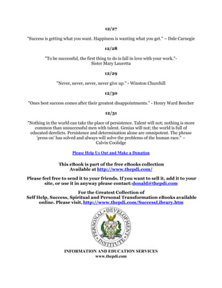 :KRWROGRXLWFRXOGQ
WEHGRQH$QGZKDWJUHDWDFKLHYHPHQWKDVKHWRKLVFUHGLWWKDW
            HQWLWOHVKLPWRXVHWKHZRUG
LPSRVVLEOH
VRIUHHO1DSROHRQ+LOO
                                                 
                                             
                                                 
      'UHDPQRVPDOOGUHDPVIRUWKHKDYHQRSRZHUWRPRYHWKHKHDUWVRIPHQ
                                             *RHWKH
                                                 
                                             
                                                 
          ,DPDVORZZDONHUEXW,QHYHUZDONEDFNZDUGV$EUDKDP/LQFROQ
                                                 
                                             
                                                 
   $QDLPLQOLIHLVWKHRQOIRUWXQHZRUWKILQGLQJDQGLWLVQRWWREHIRXQGLQIRUHLJQ
                   ODQGVEXWLQWKHKHDUWLWVHOI5REHUW/RXLV6WHYHQVRQ
                                                 
                                             
                                                 
:KHUHYHURXVHHDVXFFHVVIXOEXVLQHVVVRPHRQHRQFHPDGHDFRXUDJHRXVGHFLVLRQ
                                       3HWHU)'UXFNHU
                                                 
                                             
                                                 
                       7KHURDGWRVXFFHVVUXQVXSKLOO:LOOLH'DYLV
                                                 
                                             
    6XFFHVVUHTXLUHVILUVWH[SHQGLQJWHQXQLWVRIHIIRUWWRSURGXFHRQHXQLWRIUHVXOWV
    RXUPRPHQWXPZLOOWKHQSURGXFHWHQXQLWVRIUHVXOWVZLWKHDFKXQLWRIHIIRUW
                                        KDUOHV*LYHQV
                                                 
                                             
                                                 
 7KHRQOKRQHVWPHDVXUHRIRXUVXFFHVVLVZKDWRXDUHGRLQJFRPSDUHGWRRXUWUXH
                                  SRWHQWLDO3DXO-0HHU
                                                 
                                             
                                                 
$QIDFWIDFLQJXVLVQRWDVLPSRUWDQWDVRXUDWWLWXGHWRZDUGLWIRUWKDWGHWHUPLQHVRXU
                         VXFFHVVRUIDLOXUH1RUPDQ9LQFHQW3HDOH
                               )*+,-./0123456789:;=
                                             
                                                 
 ,WLVHDVWRVLWXSDQGWDNHQRWLFH:KDWLVGLIILFXOWLVJHWWLQJXSDQGWDNLQJDFWLRQ±
                                             $O%DWW
 