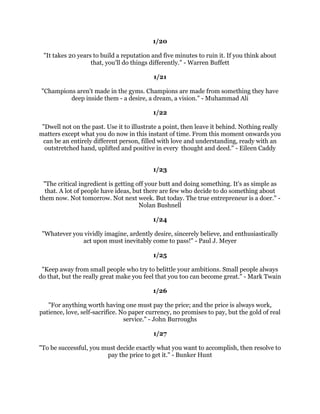 6KRRWIRUWKHPRRQ(YHQLIRXPLVVRXZLOOODQGDPRQJWKHVWDUV/HV
                                            %URZQ
                                                
                                             
                                                
      6RPHRIXVKDYHJUHDWUXQZDVDOUHDGEXLOWIRUXV,IRXKDYHRQHWDNHRII
      %XWLIRXGRQ
WKDYHRQHUHDOL]HLWLVRXUUHVSRQVLELOLWWRJUDEDVKRYHODQG
     EXLOGRQHIRURXUVHOIDQGIRUWKRVHZKRZLOOIROORZDIWHURX$PHOLD(DUKDUW
                                                
                                             
                                                
   :RUNOLNHRXGRQ
WQHHGWKHPRQH/RYHOLNHRX
YHQHYHUEHHQKXUW'DQFHOLNH
                            QRERGLVZDWFKLQJ0DUN7ZDLQ
                                                
                                             
                                                
    :KDWWKHPLQGRIPDQFDQFRQFHLYHDQGEHOLHYHLWFDQDFKLHYH1DSROHRQ+LOO
                                                
                                             
                                                
7KHUHDUHQRVHFUHWVWRVXFFHVV,WLVWKHUHVXOWRISUHSDUDWLRQKDUGZRUNDQGOHDUQLQJ
                               IURPIDLOXUHROLQ3RZHOO
                                                
                                             
                                                
  :KDWOLHVEHKLQGXVDQGZKDWOLHVEHIRUHXVDUHWLQPDWWHUVFRPSDUHGWRZKDWOLHV
                            ZLWKLQXV5DOSK:DOGR(PHUVRQ
                                                
                                             
                                                
       *UHDWZRUNVDUHSHUIRUPHGQRWEVWUHQJWKEXWESHUVHYHUDQFH6DPXHO
                                          -RKQVRQ
                                                
                                             
                                                
 7KHGLIIHUHQFHEHWZHHQDVXFFHVVIXOSHUVRQDQGRWKHUVLVQRWDODFNRIVWUHQJWKQRWD
              ODFNRINQRZOHGJHEXWUDWKHUDODFNRIZLOO9LQFH/RPEDUGL
                                                
                                             
                                                
 7KHPDQZKRIROORZVWKHFURZGZLOOXVXDOOJHWQRIXUWKHUWKDQWKHFURZG7KHPDQ
        ZKRZDONVDORQHLVOLNHOWRILQGKLPVHOILQSODFHVQRRQHKDVHYHUEHHQ
                                      $ODQ$VKOH3LWW
                                                
                                                
 