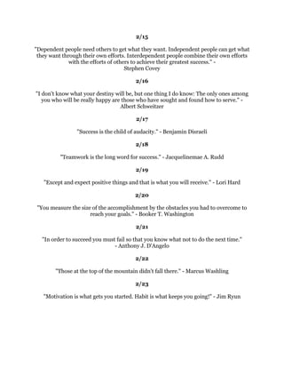 (QWKXVLDVPLVWKHVWHDPWKDWGULYHVWKHHQJLQH1DSROHRQ+LOO
                                                  
                                                
                                                  
   7KHZLQQHUVLQOLIHWKLQNFRQVWDQWOLQWHUPVRI,FDQ,ZLOODQG,DP/RVHUVRQWKH
RWKHUKDQGFRQFHQWUDWHWKHLUZDNLQJWKRXJKWVRQZKDWWKHVKRXOGKDYHRUZRXOGKDYH
                        GRQHRUZKDWWKHFDQ
WGR'HQQLV:DLWOH
                                                  
                                                
  6XFFHVVLQOLIHKDVQRWKLQJWRGRZLWKZKDWRXJDLQLQOLIHRUDFFRPSOLVKIRURXUVHOI
                        ,W
VZKDWRXGRIRURWKHUV'DQQ7KRPDV
                                                  
                                                
                                                  
   (PSWSRFNHWVQHYHUKHOGDQRQHEDFN2QOHPSWKHDGVDQGHPSWKHDUWVFDQGR
                                  WKDW1RUPDQ9LQFHQW3HDOH
                                                  
                                               
                                                  
                  2QHPDQZLWKFRXUDJHLVDPDMRULW$QGUHZ-DFNVRQ
                                                  
                                                
                                                  
 1RWPDQSHRSOHDUHZLOOLQJWRJLYHIDLOXUHDVHFRQGRSSRUWXQLW7KHIDLORQFHDQGLW
LVDOORYHU7KHELWWHUSLOORIIDLOXUHLVRIWHQPRUHWKDQPRVWSHRSOHFDQKDQGOH,IRXDUH
    ZLOOLQJWRDFFHSWIDLOXUHDQGOHDUQIURPLWLIRXDUHZLOOLQJWRFRQVLGHUIDLOXUHDVD
EOHVVLQJLQGLVJXLVHDQGERXQFHEDFNRXKDYHJRWWKHHVVHQWLDORIKDUQHVVLQJRQHRIWKH
                     PRVWSRZHUIXOVXFFHVVIRUFHV±-RVHSK6XJDUPDQ
                                                  
                                                
                                                  
 (YHUDFKLHYHU,KDYHHYHUPHWVDV
0OLIHWXUQHGDURXQGZKHQ,EHJDQWREHOLHYHLQ
                                      PH
5REHUW6FKXOOHU
                                                  
                                                
                                                  
 ,GRQ
WPHDVXUHDPDQ
VVXFFHVVEKRZKLJKKHFOLPEVEXWKRZKLJKKHERXQFHVZKHQ
                                KHKLWVERWWRP*HRUJH3DWWRQ
                                                  
                                                
                                                  
     2QHVWHSFKRRVLQJDJRDODQGVWLFNLQJWRLWFKDQJHVHYHUWKLQJ6FRWW5HHG
                                                  
                                                  
                                                  
 