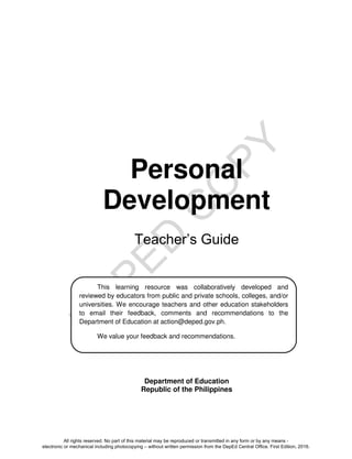 D
E
P
E
D
C
O
P
Y
Personal
Development
Teacher’s Guide
Department of Education
Republic of the Philippines
This learning resource was collaboratively developed and
reviewed by educators from public and private schools, colleges, and/or
universities. We encourage teachers and other education stakeholders
to email their feedback, comments and recommendations to the
Department of Education at action@deped.gov.ph.
We value your feedback and recommendations.
All rights reserved. No part of this material may be reproduced or transmitted in any form or by any means -
electronic or mechanical including photocopying – without written permission from the DepEd Central Office. First Edition, 2016.
 