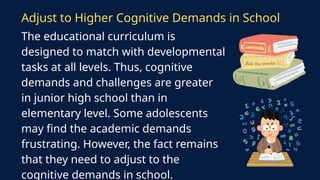 The educational curriculum is
designed to match with developmental
tasks at all levels. Thus, cognitive
demands and challenges are greater
in junior high school than in
elementary level. Some adolescents
may find the academic demands
frustrating. However, the fact remains
that they need to adjust to the
cognitive demands in school.
Adjust to Higher Cognitive Demands in School
 
