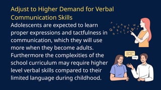 Adolescents are expected to learn
proper expressions and tactfulness in
communication, which they will use
more when they become adults.
Furthermore the complexities of the
school curriculum may require higher
level verbal skills compared to their
limited language during childhood.
Adjust to Higher Demand for Verbal
Communication Skills
 