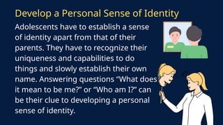 Adolescents have to establish a sense
of identity apart from that of their
parents. They have to recognize their
uniqueness and capabilities to do
things and slowly establish their own
name. Answering questions “What does
it mean to be me?” or “Who am I?” can
be their clue to developing a personal
sense of identity.
Develop a Personal Sense of Identity
 
