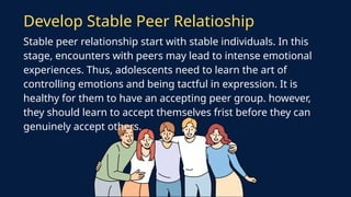 Stable peer relationship start with stable individuals. In this
stage, encounters with peers may lead to intense emotional
experiences. Thus, adolescents need to learn the art of
controlling emotions and being tactful in expression. It is
healthy for them to have an accepting peer group. however,
they should learn to accept themselves frist before they can
genuinely accept others.
Develop Stable Peer Relatioship
 