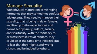 With physical maturation come raging
hormones that may sometimes confuse
adolescents. They need to manage their
sexuality, that is being male or female,
and live up to the expectations and
norms set by family, culture, society,
and spirituality. With the tendency to
express themselves at random, they
could be at the same time inhibited due
to fear that they might send wrong
signals and be judged by others.
Manage Sexuality
 