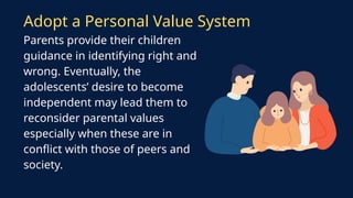 Parents provide their children
guidance in identifying right and
wrong. Eventually, the
adolescents’ desire to become
independent may lead them to
reconsider parental values
especially when these are in
conflict with those of peers and
society.
Adopt a Personal Value System
 
