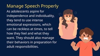 As adolescents aspire for
independence and individuality,
they tend to use intense
emotional expressions, which
can be reckless at times, to tell
how they feel and what they
want. They should also manage
their behaviors in preparation for
adult responsibilities.
Manage Speech Properly
 