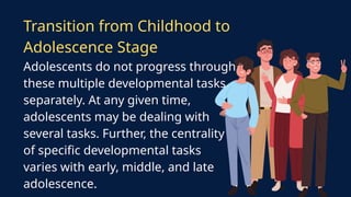 Adolescents do not progress through
these multiple developmental tasks
separately. At any given time,
adolescents may be dealing with
several tasks. Further, the centrality
of specific developmental tasks
varies with early, middle, and late
adolescence.
Transition from Childhood to
Adolescence Stage
 