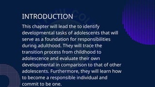 INTRODUCTION
This chapter will lead the to identify
developmental tasks of adolescents that will
serve as a foundation for responsibilities
during adulthood. They will trace the
transition process from childhood to
adolescence and evaluate their own
developmental in comparison to that of other
adolescents. Furthermore, they will learn how
to become a responsible individual and
commit to be one.
 