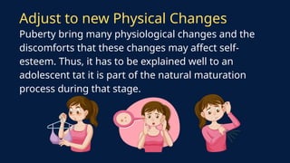 Adjust to new Physical Changes
Puberty bring many physiological changes and the
discomforts that these changes may affect self-
esteem. Thus, it has to be explained well to an
adolescent tat it is part of the natural maturation
process during that stage.
 