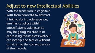 Adjust to new Intellectual Abilities
With the transition in cognitive
skills from concrete to abstract
thinking during adolescence,
one has to adjust within
oneself. Some adolescents
may be going overboard in
expressing themselves without
censorship and tact or without
considering the consequences
of their words.
 