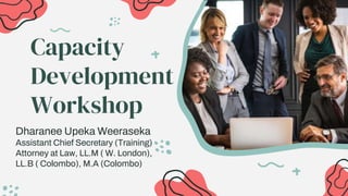 Capacity
Development
Workshop
Dharanee Upeka Weeraseka
Assistant Chief Secretary (Training)
Attorney at Law, LL.M ( W. London),
LL.B ( Colombo), M.A (Colombo)
 