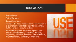 USES OF PDA
Medical uses.
Scientific uses.
Educational uses.
Anyone who has a need to carry information in
a convenient form that’s easy to use, small,
lightweight and easy to update.
• Real estate agents, insurance agents, Dr's,
nurses, med students, salesmen, military,
engineers, students, teachers, administrators,
IT professionals, travelers, writers,etc.
•
•
•
•

 