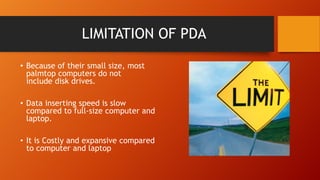 LIMITATION OF PDA
• Because of their small size, most
palmtop computers do not
include disk drives.
• Data inserting speed is slow
compared to full-size computer and
laptop.
• It is Costly and expansive compared
to computer and laptop

 