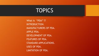 TOPICS
What is “PDA” ??
INTRODUCTION.
MANUFACTURERS OF PDA.
APPLE PDA.
DEVELOPMENT OF PDA.
FEATURES OF PDA.
STANDARD APPLICATIONS.
USES OF PDA.
LIMITATION OF PDA.

 