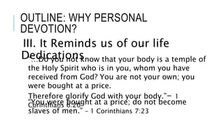 OUTLINE: WHY PERSONAL
DEVOTION?
III. It Reminds us of our life
Dedications“…Do you not know that your body is a temple of
the Holy Spirit who is in you, whom you have
received from God? You are not your own; you
were bought at a price.
Therefore glorify God with your body.”- 1
Corinthians 6:20“You were bought at a price; do not become
slaves of men.” – 1 Corinthians 7:23
 