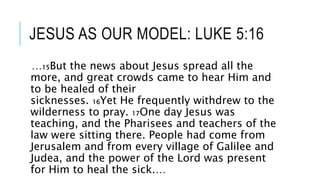 JESUS AS OUR MODEL: LUKE 5:16
…15But the news about Jesus spread all the
more, and great crowds came to hear Him and
to be healed of their
sicknesses. 16Yet He frequently withdrew to the
wilderness to pray. 17One day Jesus was
teaching, and the Pharisees and teachers of the
law were sitting there. People had come from
Jerusalem and from every village of Galilee and
Judea, and the power of the Lord was present
for Him to heal the sick.…
 