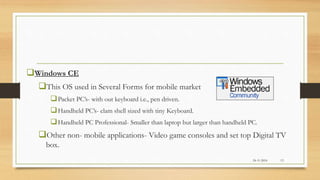 Windows CE
This OS used in Several Forms for mobile market
Packet PC’s- with out keyboard i.e., pen driven.
Handheld PC’s- clam shell sized with tiny Keyboard.
Handheld PC Professional- Smaller than laptop but larger than handheld PC.
Other non- mobile applications- Video game consoles and set top Digital TV
box.
24-11-2016 13
 