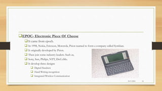 EPOC- Electronic Piece Of Cheese
It came from epoch.
 In 1998, Nokia, Ericsson, Motorola, Psion teamed to form a company called Symbian.
 It originally developed by Psion.
 Then join some industry leaders. Such as,
 Sony, Sun, Philips, NTT, DoCoMo.
 It develop three designs
 Digital Handsets
 Hand Writing recognition
 Integrated Wireless Communication
24-11-2016 16
 