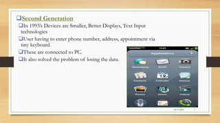 Second Generation
In 1993’s Devices are Smaller, Better Displays, Text Input
technologies
User having to enter phone number, address, appointment via
tiny keyboard.
These are connected to PC.
It also solved the problem of losing the data.
24-11-2016 7
 