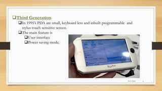 Third Generation
In 1995’s PDA are small, keyboard less and inbuilt programmable and
stylus touch sensitive screen.
The main feature is
User interface
Power saving mode.
24-11-2016 8
 