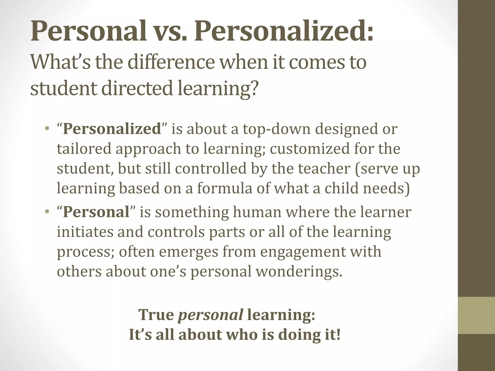 Personal vs. Personalized:
What’s the differencewhenit comesto
studentdirected learning?
• “Personalized” is about a top-down designed or
tailored approach to learning; customized for the
student, but still controlled by the teacher (serve up
learning based on a formula of what a child needs)
• “Personal” is something human where the learner
initiates and controls parts or all of the learning
process; often emerges from engagement with
others about one’s personal wonderings.
True personal learning:
It’s all about who is doing it!
 