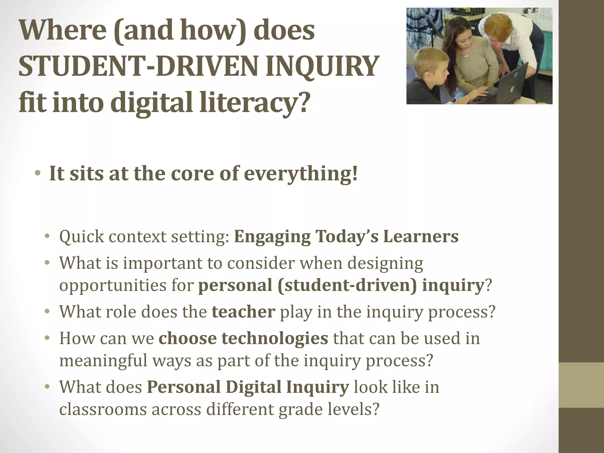 Where (and how) does
STUDENT-DRIVEN INQUIRY
fit into digital literacy?
• Quick context setting: Engaging Today’s Learners
• What is important to consider when designing
opportunities for personal (student-driven) inquiry?
• What role does the teacher play in the inquiry process?
• How can we choose technologies that can be used in
meaningful ways as part of the inquiry process?
• What does Personal Digital Inquiry look like in
classrooms across different grade levels?
• It sits at the core of everything!
 