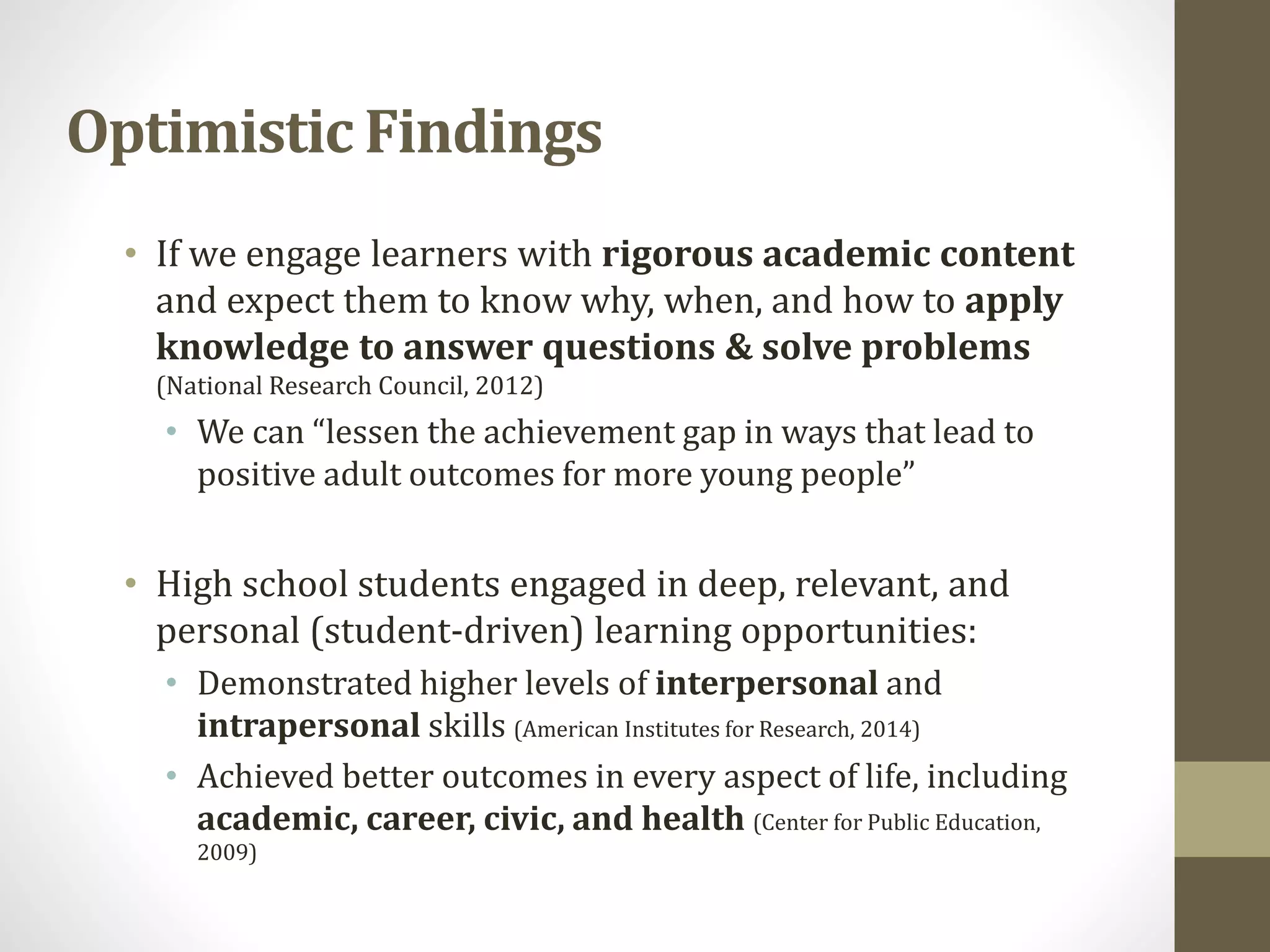 • If we engage learners with rigorous academic content
and expect them to know why, when, and how to apply
knowledge to answer questions & solve problems
(National Research Council, 2012)
• We can “lessen the achievement gap in ways that lead to
positive adult outcomes for more young people”
• High school students engaged in deep, relevant, and
personal (student-driven) learning opportunities:
• Demonstrated higher levels of interpersonal and
intrapersonal skills (American Institutes for Research, 2014)
• Achieved better outcomes in every aspect of life, including
academic, career, civic, and health (Center for Public Education,
2009)
Optimistic Findings
 