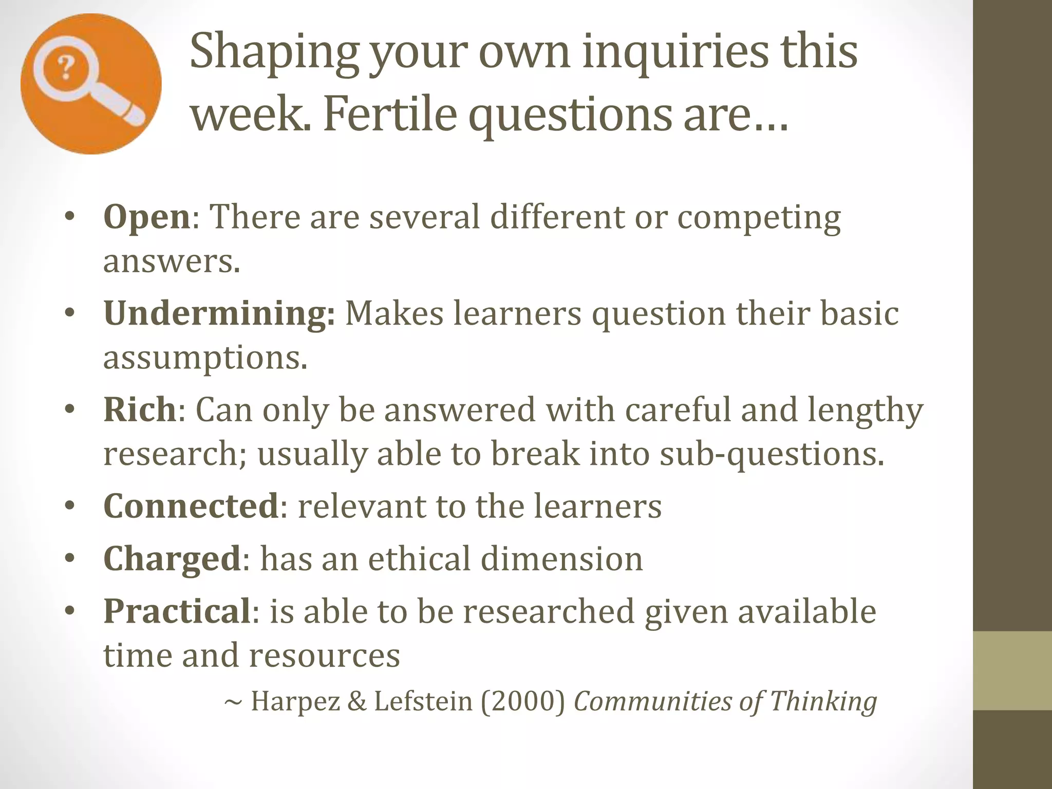 Shaping your own inquiries this
week. Fertile questions are…
• Open: There are several different or competing
answers.
• Undermining: Makes learners question their basic
assumptions.
• Rich: Can only be answered with careful and lengthy
research; usually able to break into sub-questions.
• Connected: relevant to the learners
• Charged: has an ethical dimension
• Practical: is able to be researched given available
time and resources
~ Harpez & Lefstein (2000) Communities of Thinking
 