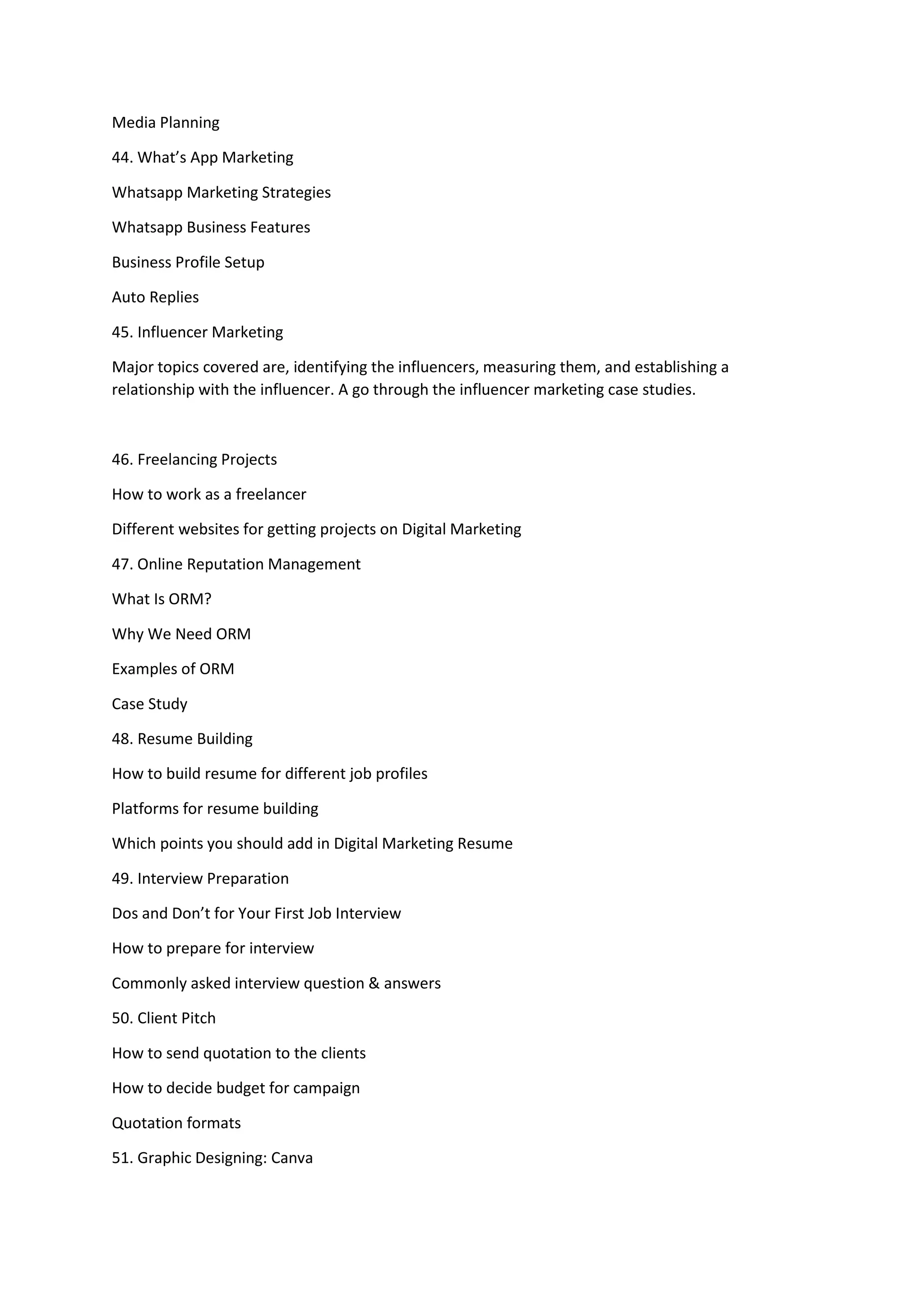 Media Planning
44. What’s App Marketing
Whatsapp Marketing Strategies
Whatsapp Business Features
Business Profile Setup
Auto Replies
45. Influencer Marketing
Major topics covered are, identifying the influencers, measuring them, and establishing a
relationship with the influencer. A go through the influencer marketing case studies.
46. Freelancing Projects
How to work as a freelancer
Different websites for getting projects on Digital Marketing
47. Online Reputation Management
What Is ORM?
Why We Need ORM
Examples of ORM
Case Study
48. Resume Building
How to build resume for different job profiles
Platforms for resume building
Which points you should add in Digital Marketing Resume
49. Interview Preparation
Dos and Don’t for Your First Job Interview
How to prepare for interview
Commonly asked interview question & answers
50. Client Pitch
How to send quotation to the clients
How to decide budget for campaign
Quotation formats
51. Graphic Designing: Canva
 