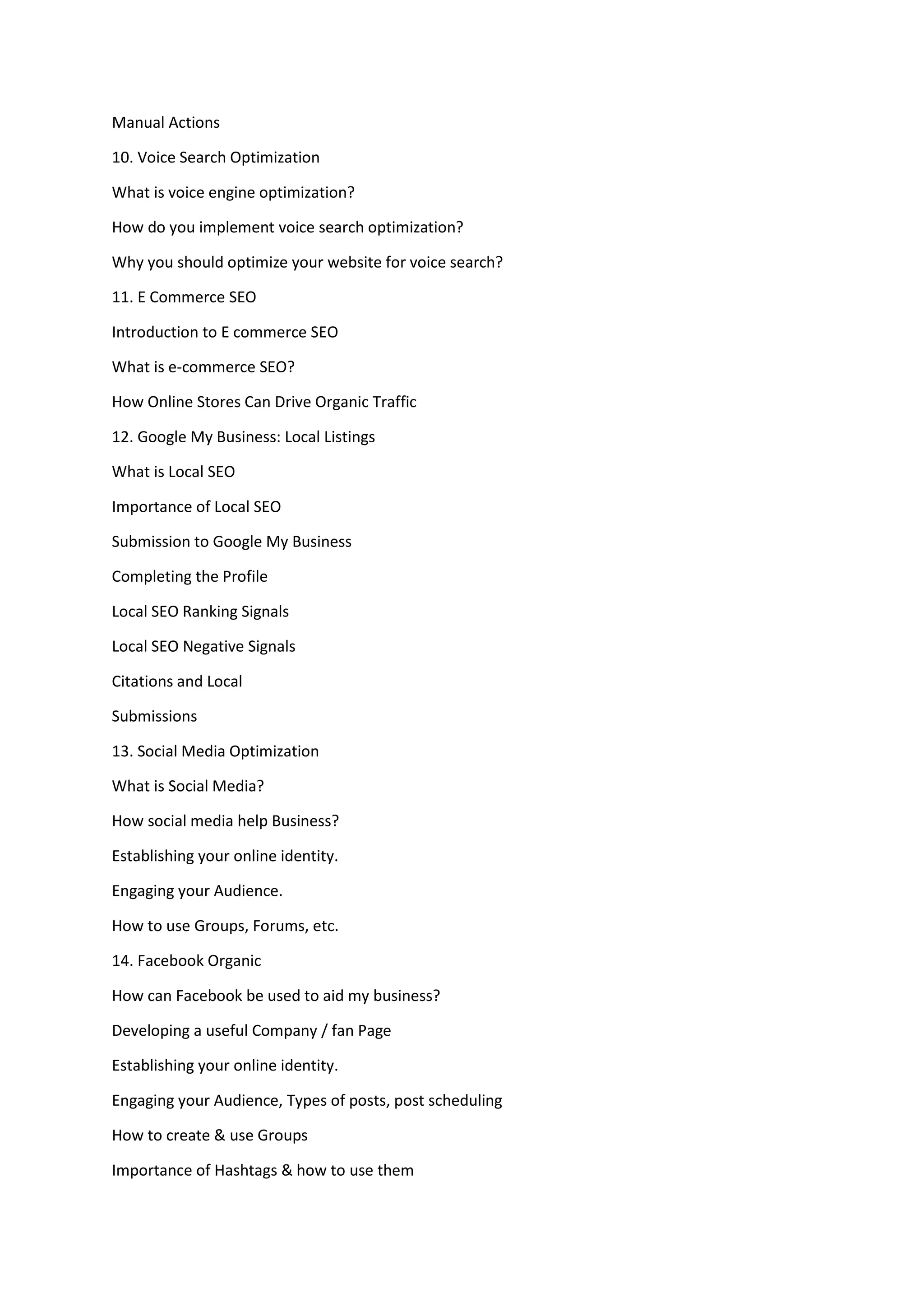 Manual Actions
10. Voice Search Optimization
What is voice engine optimization?
How do you implement voice search optimization?
Why you should optimize your website for voice search?
11. E Commerce SEO
Introduction to E commerce SEO
What is e-commerce SEO?
How Online Stores Can Drive Organic Traffic
12. Google My Business: Local Listings
What is Local SEO
Importance of Local SEO
Submission to Google My Business
Completing the Profile
Local SEO Ranking Signals
Local SEO Negative Signals
Citations and Local
Submissions
13. Social Media Optimization
What is Social Media?
How social media help Business?
Establishing your online identity.
Engaging your Audience.
How to use Groups, Forums, etc.
14. Facebook Organic
How can Facebook be used to aid my business?
Developing a useful Company / fan Page
Establishing your online identity.
Engaging your Audience, Types of posts, post scheduling
How to create & use Groups
Importance of Hashtags & how to use them
 