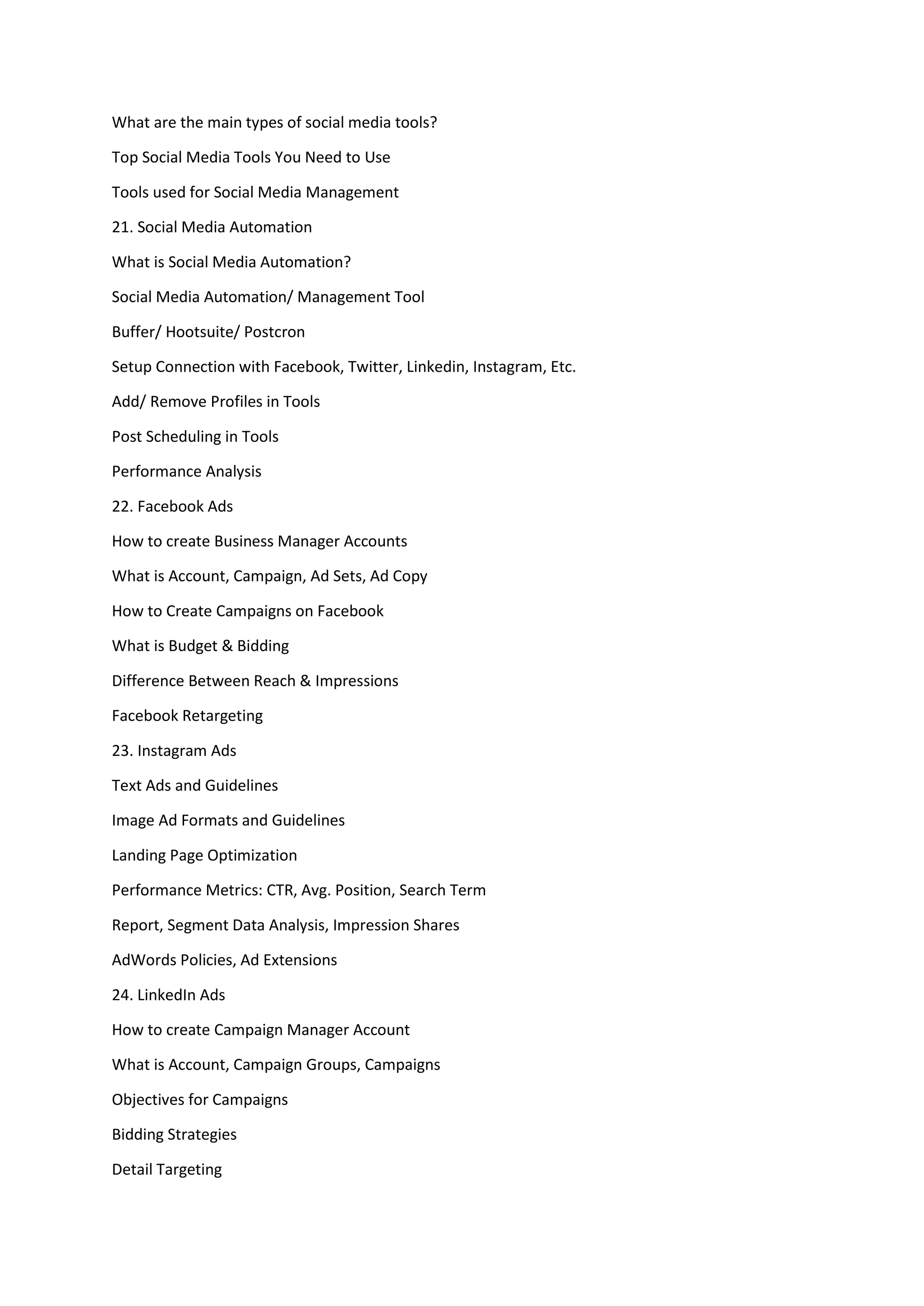 What are the main types of social media tools?
Top Social Media Tools You Need to Use
Tools used for Social Media Management
21. Social Media Automation
What is Social Media Automation?
Social Media Automation/ Management Tool
Buffer/ Hootsuite/ Postcron
Setup Connection with Facebook, Twitter, Linkedin, Instagram, Etc.
Add/ Remove Profiles in Tools
Post Scheduling in Tools
Performance Analysis
22. Facebook Ads
How to create Business Manager Accounts
What is Account, Campaign, Ad Sets, Ad Copy
How to Create Campaigns on Facebook
What is Budget & Bidding
Difference Between Reach & Impressions
Facebook Retargeting
23. Instagram Ads
Text Ads and Guidelines
Image Ad Formats and Guidelines
Landing Page Optimization
Performance Metrics: CTR, Avg. Position, Search Term
Report, Segment Data Analysis, Impression Shares
AdWords Policies, Ad Extensions
24. LinkedIn Ads
How to create Campaign Manager Account
What is Account, Campaign Groups, Campaigns
Objectives for Campaigns
Bidding Strategies
Detail Targeting
 