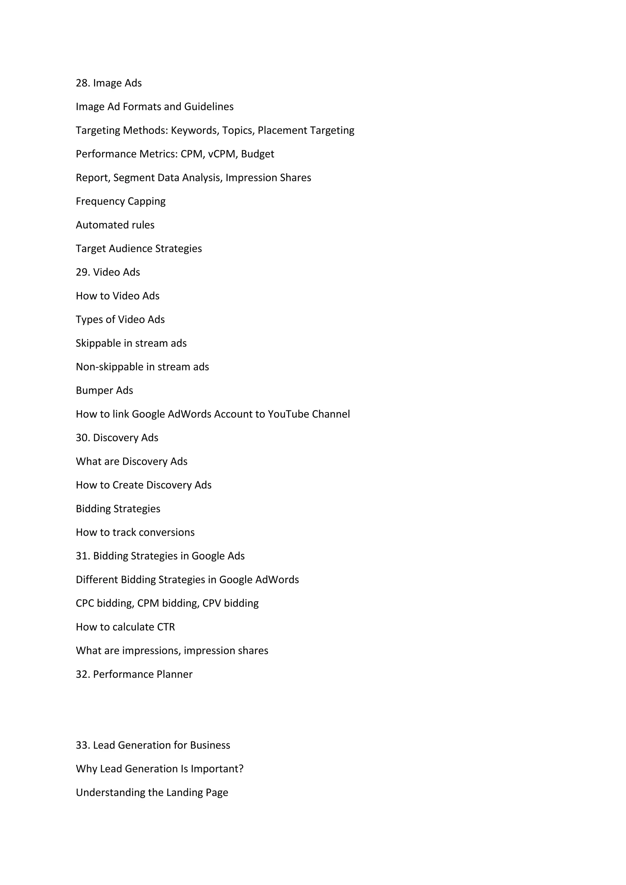 28. Image Ads
Image Ad Formats and Guidelines
Targeting Methods: Keywords, Topics, Placement Targeting
Performance Metrics: CPM, vCPM, Budget
Report, Segment Data Analysis, Impression Shares
Frequency Capping
Automated rules
Target Audience Strategies
29. Video Ads
How to Video Ads
Types of Video Ads
Skippable in stream ads
Non-skippable in stream ads
Bumper Ads
How to link Google AdWords Account to YouTube Channel
30. Discovery Ads
What are Discovery Ads
How to Create Discovery Ads
Bidding Strategies
How to track conversions
31. Bidding Strategies in Google Ads
Different Bidding Strategies in Google AdWords
CPC bidding, CPM bidding, CPV bidding
How to calculate CTR
What are impressions, impression shares
32. Performance Planner
33. Lead Generation for Business
Why Lead Generation Is Important?
Understanding the Landing Page
 