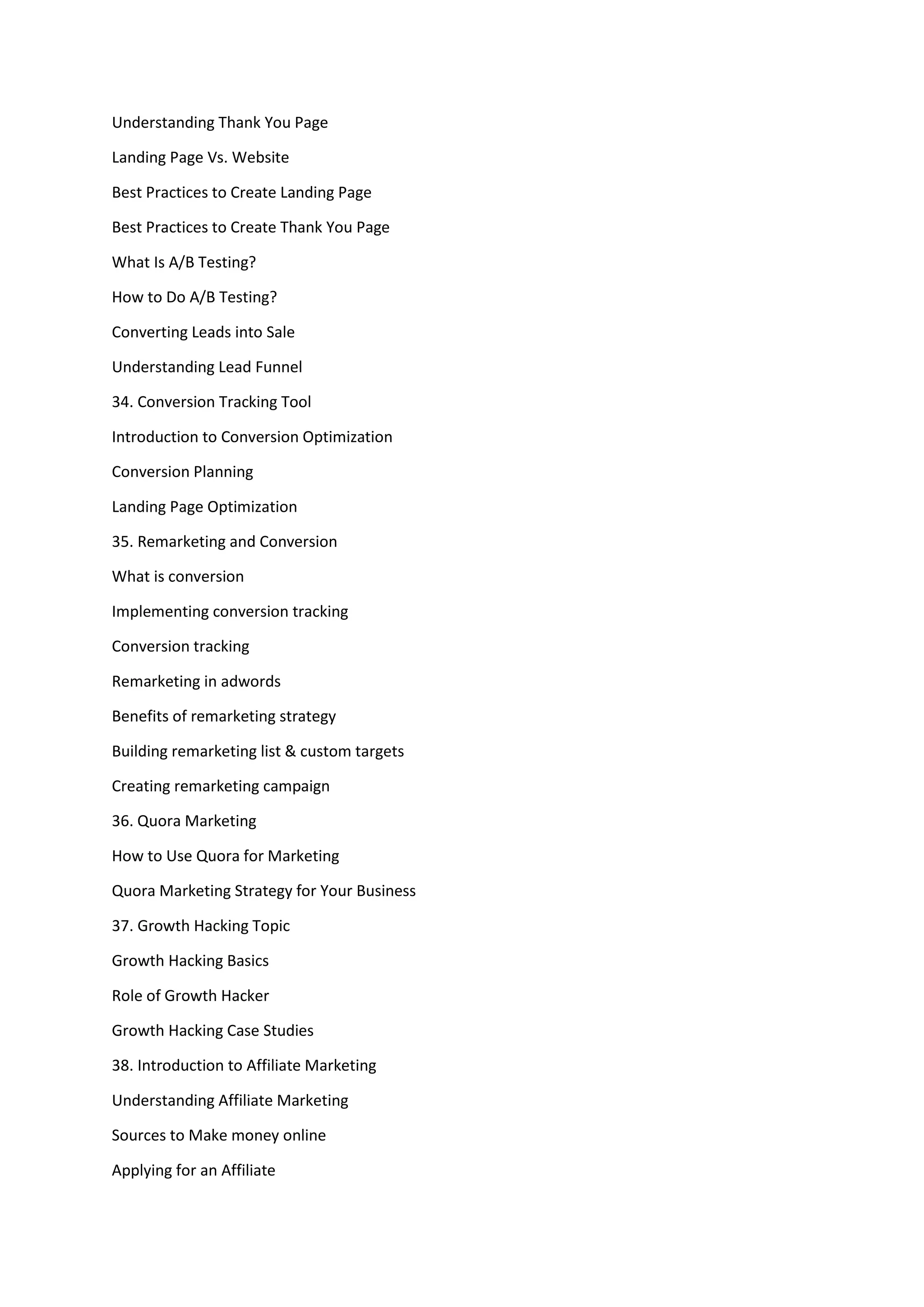 Understanding Thank You Page
Landing Page Vs. Website
Best Practices to Create Landing Page
Best Practices to Create Thank You Page
What Is A/B Testing?
How to Do A/B Testing?
Converting Leads into Sale
Understanding Lead Funnel
34. Conversion Tracking Tool
Introduction to Conversion Optimization
Conversion Planning
Landing Page Optimization
35. Remarketing and Conversion
What is conversion
Implementing conversion tracking
Conversion tracking
Remarketing in adwords
Benefits of remarketing strategy
Building remarketing list & custom targets
Creating remarketing campaign
36. Quora Marketing
How to Use Quora for Marketing
Quora Marketing Strategy for Your Business
37. Growth Hacking Topic
Growth Hacking Basics
Role of Growth Hacker
Growth Hacking Case Studies
38. Introduction to Affiliate Marketing
Understanding Affiliate Marketing
Sources to Make money online
Applying for an Affiliate
 