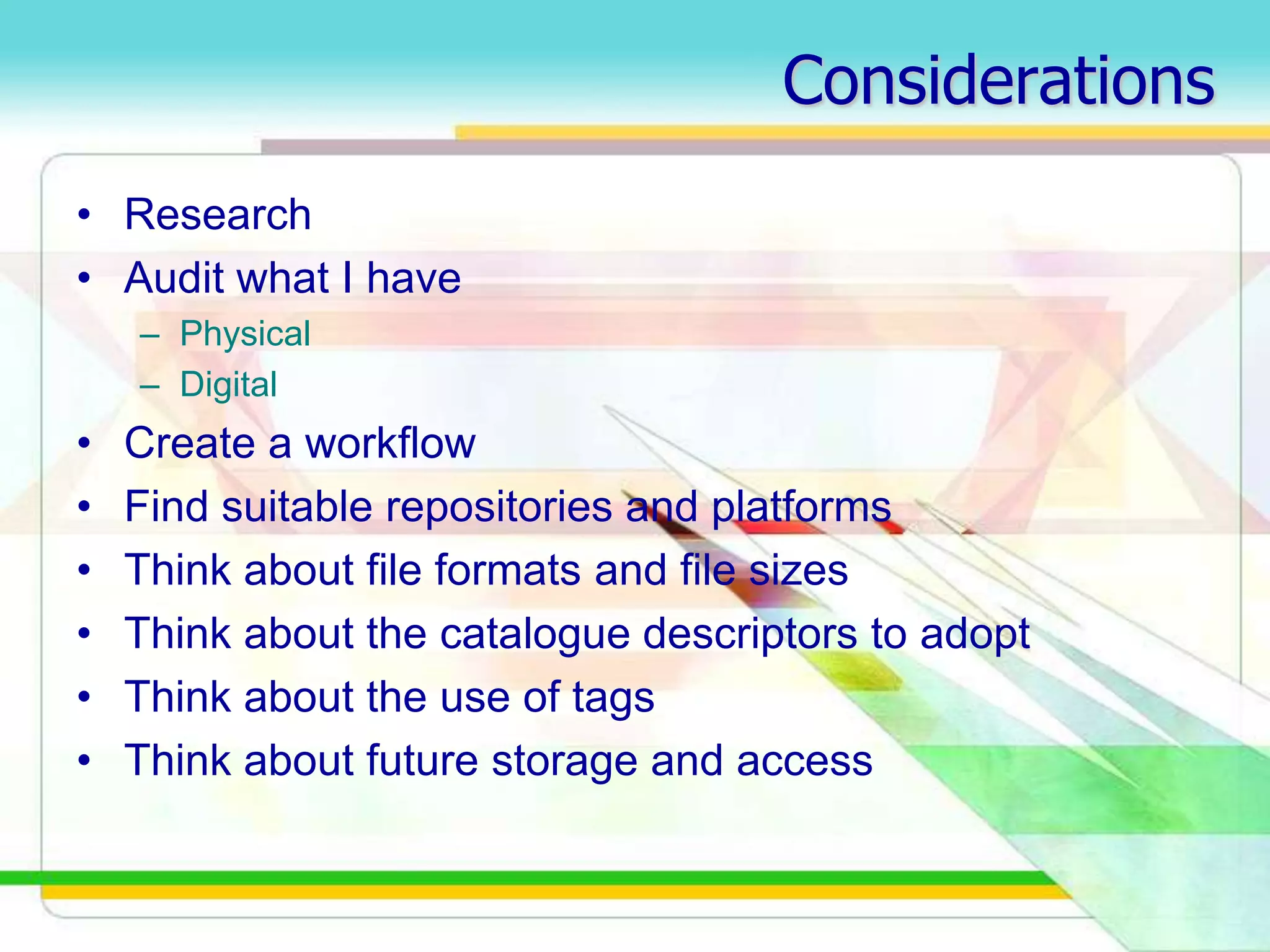 Considerations
• Research
• Audit what I have
– Physical
– Digital
• Create a workflow
• Find suitable repositories and platforms
• Think about file formats and file sizes
• Think about the catalogue descriptors to adopt
• Think about the use of tags
• Think about future storage and access
 